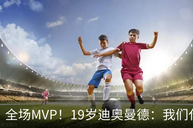 全场MVP！19岁迪奥曼德：我们代表3300万民众 会拼尽一切书写历史