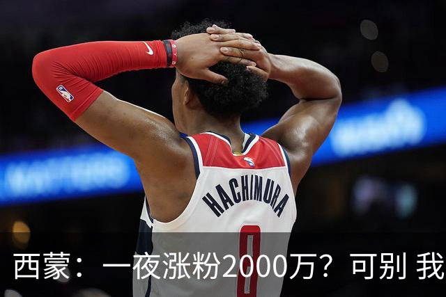 西蒙：一夜涨粉2000万？可别 我喜欢低调清静，想想都烦得很