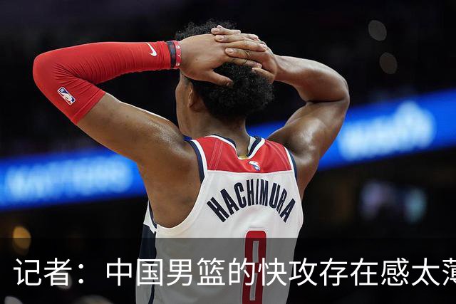 记者：中国男篮的快攻存在感太薄弱了 日本正是用快攻打爆了我们