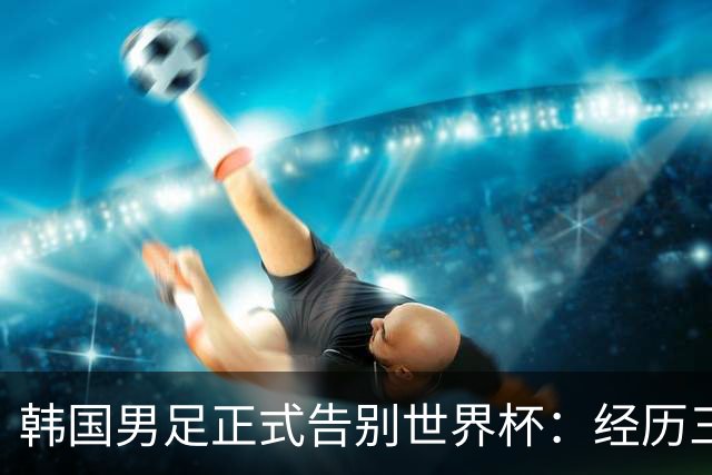 韩国男足正式告别世界杯：经历三天煎熬，七个噩耗接连而至